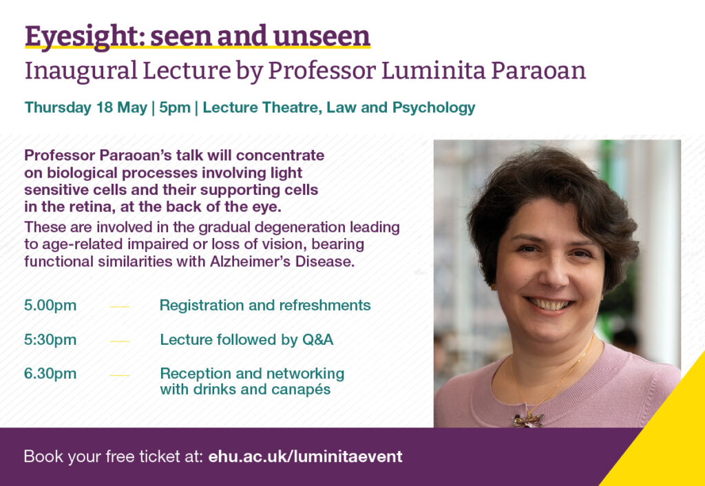 Eyesight: seen and unseen
Inaugural Lecture by Professor Luminita Paraoan

Thursday 18 May | 5pm | Lecture Theatre, Law and Psychology

Professor Paraoan's talk will concentrate on biological processes involving light sensitive cells and their supporting cells in the retina, at the back of the eye.
These are involved in gradual degeneration leading to age-related impaired or loss of vision, bearing functional similarities with Alzheimer's Disease.

5pm - Registration and refreshments

5.30pm - Lecture followed by Q&A

6.30pm - Reception and networking with drinks and canapes 

Book your free ticket at ehu.ac.uk/luminitaevent